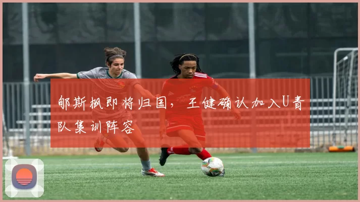 郇斯枫即将归国，王健确认加入U青队集训阵容